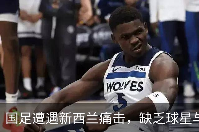 国足遭遇新西兰痛击，缺乏球星与稳固防线的成因分析